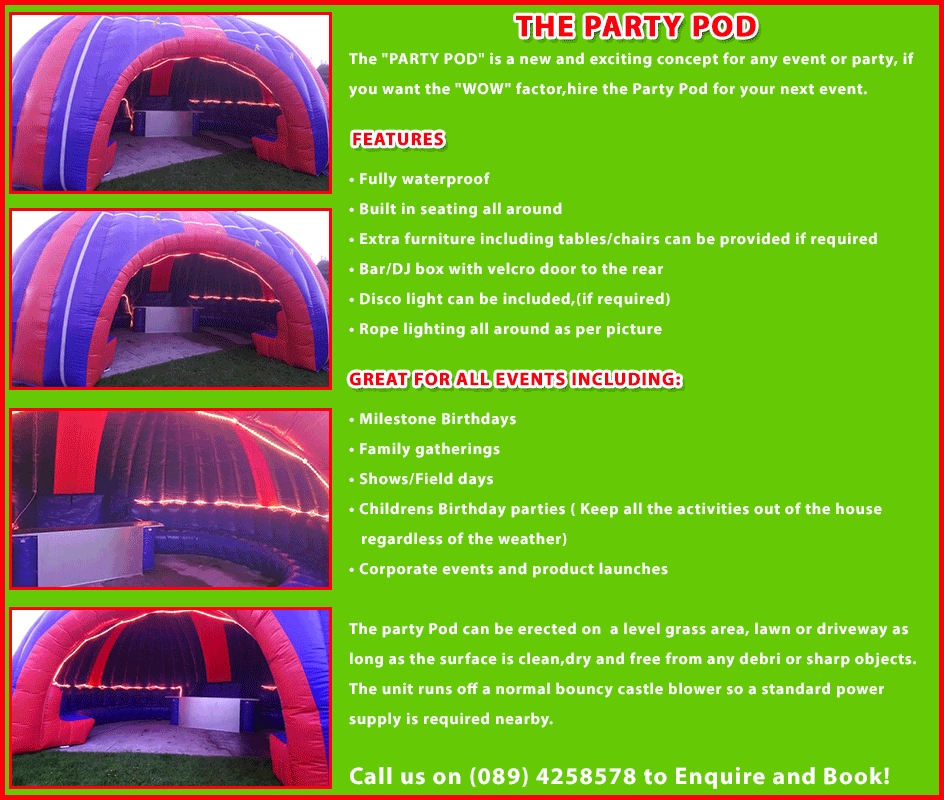 The PARTY POD is a new and exciting concept for any event or party,if you want the WOW factor,hire the Party Pod for your next event.
Features:

•	Fully waterproof
•	Built in seating all around
•	Extra furniture including tables/chairs can be provided if required
•	Bar/DJ box with velcro door to the rear
•	Disco light can be included,(if required)
•	Rope lighting all around as per picture

Great for all events including:
•	Milestone Birthdays
•	Family gatherings
•	Shows/Field days
•	Childrens Birthday parties ( Keep all the activities out of the house regardless of the weather)
•	Corporate events and product launches

The party Pod can be erected on  a level grass area, lawn or driveway as long as the surface is clean,dry and free from any debri or sharp objects.
The unit runs off a normal bouncy castle blower so a standard power supply is required nearby. Call us on (089) 4258578 to enquire and book